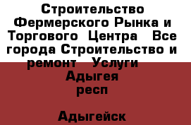 Строительство Фермерского Рынка и Торгового  Центра - Все города Строительство и ремонт » Услуги   . Адыгея респ.,Адыгейск г.